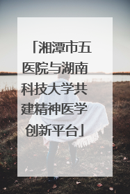 湘潭市五医院与湖南科技大学共建精神医学创新平台
