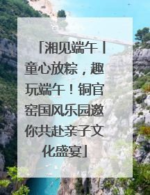 湘见端午丨童心放粽，趣玩端午！铜官窑国风乐园邀你共赴亲子文化盛宴
