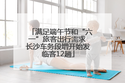 满足端午节和“六一”旅客出行需求 长沙车务段增开始发临客12趟