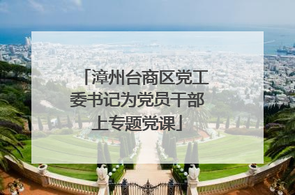 漳州台商区党工委书记为党员干部上专题党课