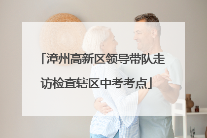 漳州高新区领导带队走访检查辖区中考考点