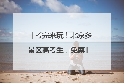 考完来玩！北京多景区高考生，免票