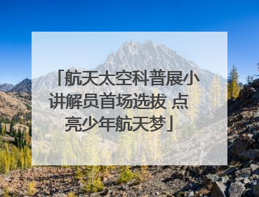 航天太空科普展小讲解员首场选拔 点亮少年航天梦
