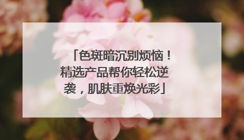 色斑暗沉别烦恼！精选产品帮你轻松逆袭，肌肤重焕光彩