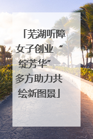 芜湖听障女子创业“绽芳华” 多方助力共绘新图景