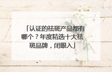 认证的祛斑产品都有哪个？年度精选十大祛斑品牌，闭眼入