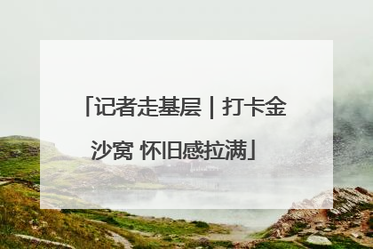 记者走基层｜打卡金沙窝 怀旧感拉满