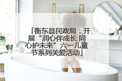 衡东县民政局：开展“润心伴成长 同心护未来”六一儿童节系列关爱活动