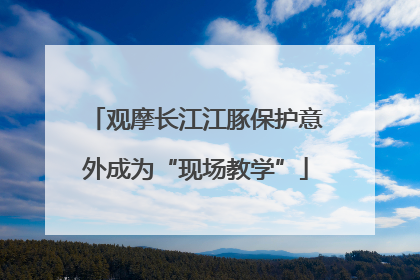 观摩长江江豚保护意外成为“现场教学”