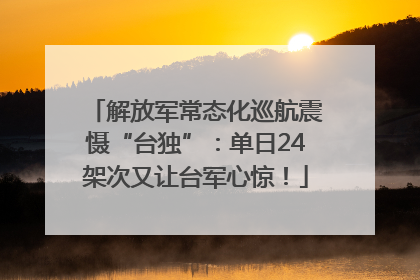 解放军常态化巡航震慑“台独”：单日24架次又让台军心惊！