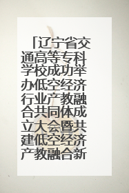辽宁省交通高等专科学校成功举办低空经济行业产教融合共同体成立大会暨共建低空经济产教融合新生态论坛