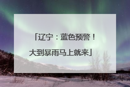 辽宁：蓝色预警！大到暴雨马上就来
