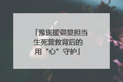 豫医援疆显担当 生死营救背后的用“心”守护