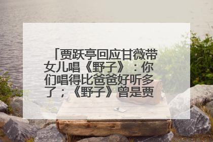贾跃亭回应甘薇带女儿唱《野子》：你们唱得比爸爸好听多了；《野子》曾是贾跃亭“代表作”