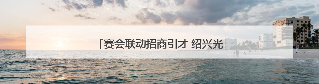 赛会联动招商引才 绍兴光电专项赛亮相长春光博会