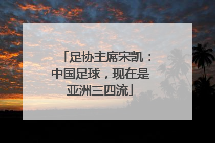 足协主席宋凯：中国足球，现在是亚洲三四流
