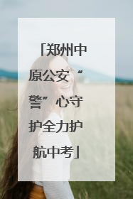 郑州中原公安“警”心守护全力护航中考