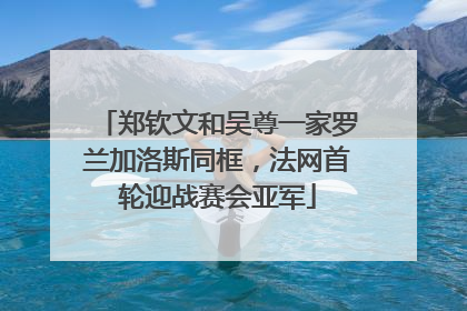 郑钦文和吴尊一家罗兰加洛斯同框，法网首轮迎战赛会亚军