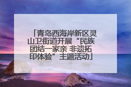青岛西海岸新区灵山卫街道开展“民族团结一家亲 非遗拓印体验”主题活动