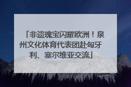 非遗瑰宝闪耀欧洲！泉州文化体育代表团赴匈牙利、塞尔维亚交流
