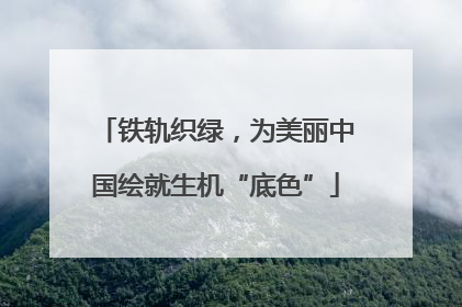 铁轨织绿，为美丽中国绘就生机“底色”