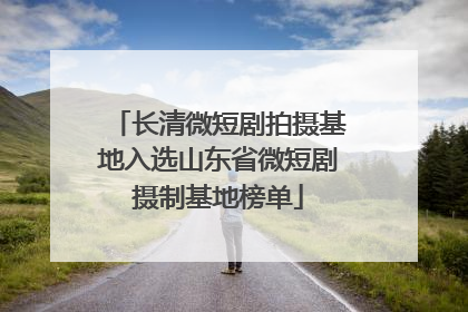 长清微短剧拍摄基地入选山东省微短剧摄制基地榜单