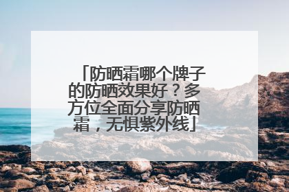 防晒霜哪个牌子的防晒效果好？多方位全面分享防晒霜，无惧紫外线