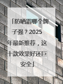 防晒霜哪个牌子强？2025年最新推荐，这十款效果好还巨安全