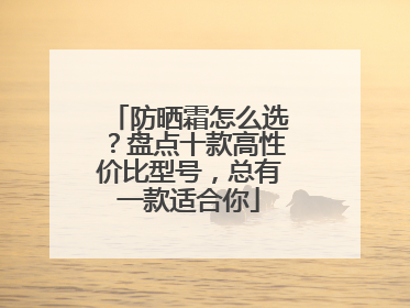 防晒霜怎么选？盘点十款高性价比型号，总有一款适合你