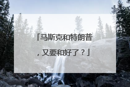 马斯克和特朗普，又要和好了？