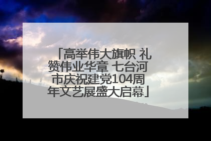 高举伟大旗帜 礼赞伟业华章 七台河市庆祝建党104周年文艺展盛大启幕