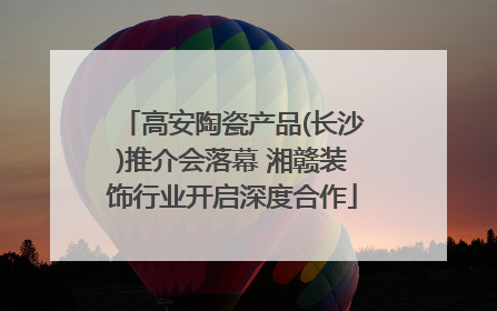 高安陶瓷产品(长沙)推介会落幕 湘赣装饰行业开启深度合作