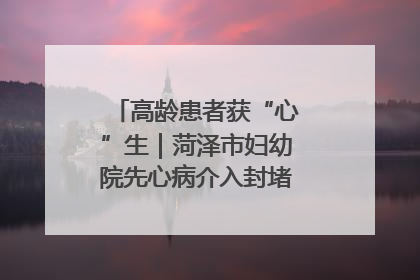 高龄患者获“心”生｜菏泽市妇幼院先心病介入封堵术实现技术突破