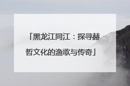 黑龙江同江：探寻赫哲文化的渔歌与传奇