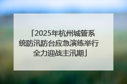 2025年杭州城管系统防汛防台应急演练举行 全力迎战主汛期