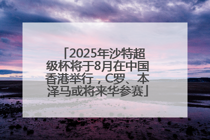 2025年沙特超级杯将于8月在中国香港举行，C罗、本泽马或将来华参赛