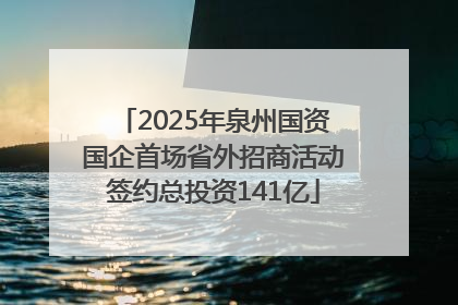 2025年泉州国资国企首场省外招商活动签约总投资141亿