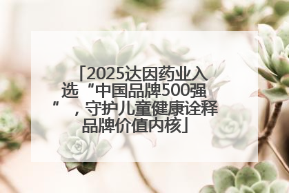 2025达因药业入选“中国品牌500强”，守护儿童健康诠释品牌价值内核