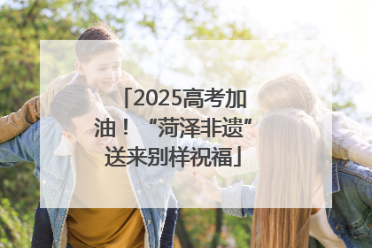 2025高考加油！“菏泽非遗”送来别样祝福