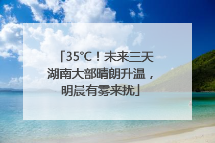 35℃！未来三天湖南大部晴朗升温，明晨有雾来扰