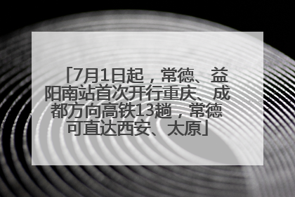 7月1日起，常德、益阳南站首次开行重庆、成都方向高铁13趟，常德可直达西安、太原
