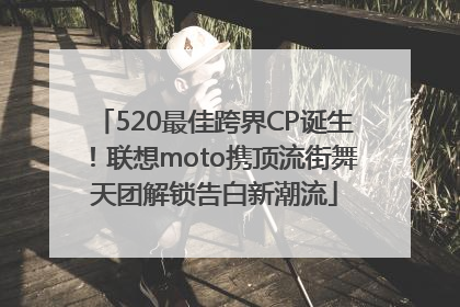 520最佳跨界CP诞生！联想moto携顶流街舞天团解锁告白新潮流