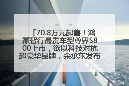 70.8万元起售！鸿蒙智行最贵车型尊界S800上市，欲以科技对抗超豪华品牌，余承东发布会未提及迈巴赫